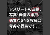 アスリートの盗撮、写真・動画の悪用、悪質なSNS投稿は卑劣な行為です。